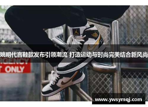 姚明代言鞋款发布引领潮流 打造运动与时尚完美结合新风尚
