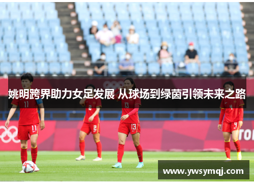 姚明跨界助力女足发展 从球场到绿茵引领未来之路