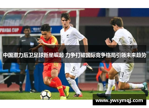 中国潜力后卫足球新星崛起 力争打破国际竞争格局引领未来趋势 中国潜力后卫足球新星崛起 力争打破国际竞争格局引领未来趋势
