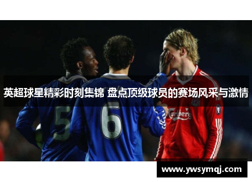 英超球星精彩时刻集锦 盘点顶级球员的赛场风采与激情