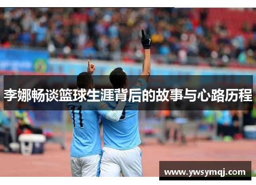 李娜畅谈篮球生涯背后的故事与心路历程