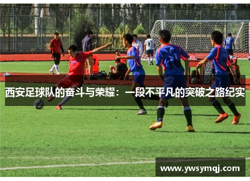 西安足球队的奋斗与荣耀：一段不平凡的突破之路纪实