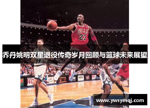 乔丹姚明双星退役传奇岁月回顾与篮球未来展望