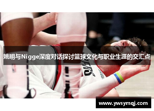 姚明与Nigge深度对话探讨篮球文化与职业生涯的交汇点