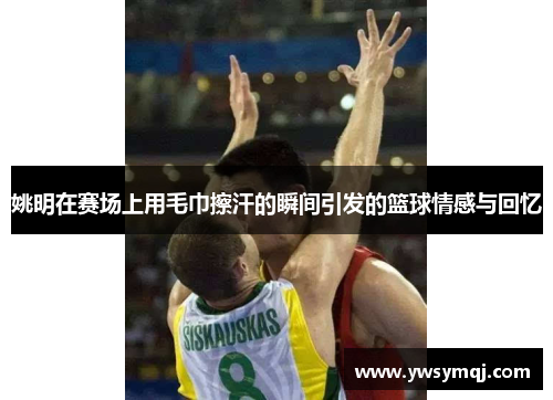 姚明在赛场上用毛巾擦汗的瞬间引发的篮球情感与回忆