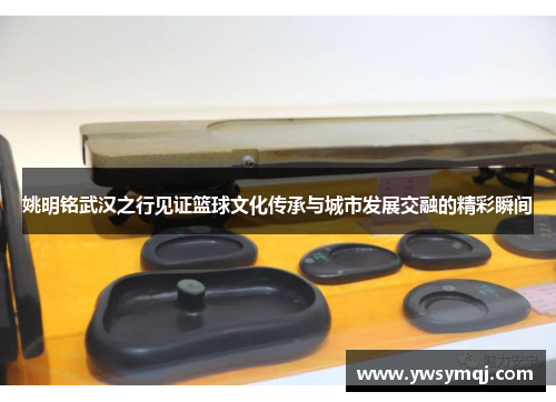 姚明铭武汉之行见证篮球文化传承与城市发展交融的精彩瞬间