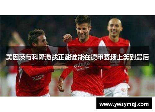 美因茨与科隆激战正酣谁能在德甲赛场上笑到最后